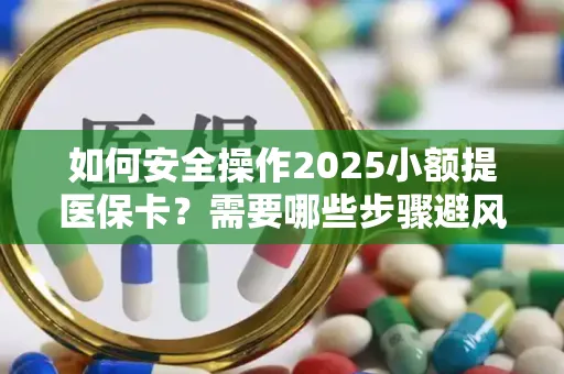 如何安全操作2025小额提医保卡？需要哪些步骤避风险？